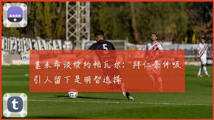 基米希谈续约帕瓦尔：拜仁条件吸引人留下是明智选择