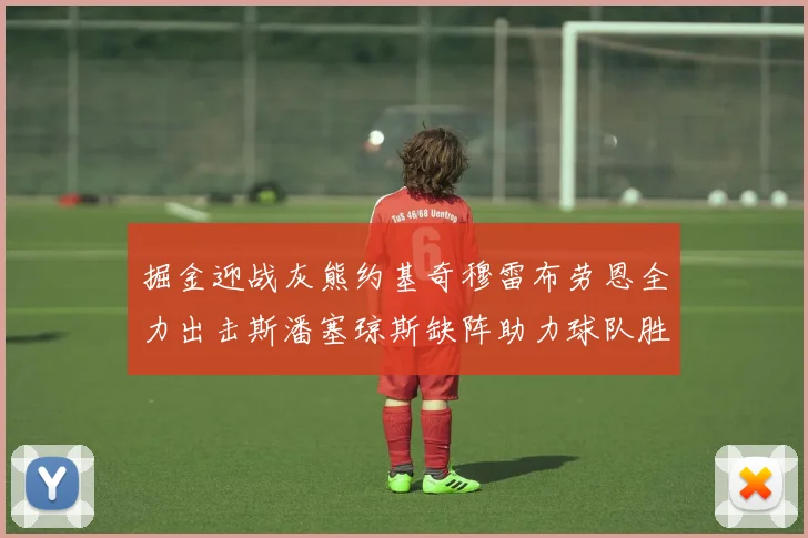 掘金迎战灰熊约基奇穆雷布劳恩全力出击斯潘塞琼斯缺阵助力球队胜算