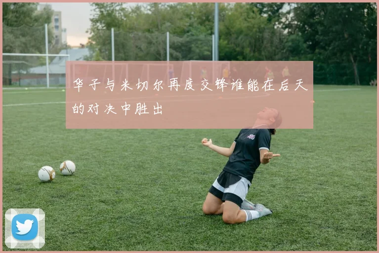 华子与米切尔再度交锋谁能在后天的对决中胜出