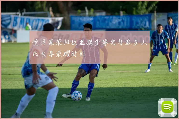 登贝莱荣归故里携金球奖与家乡人民共享荣耀时刻