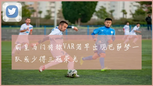 前皇马门将称VAR若早出现巴萨梦一队或少得三冠荣光