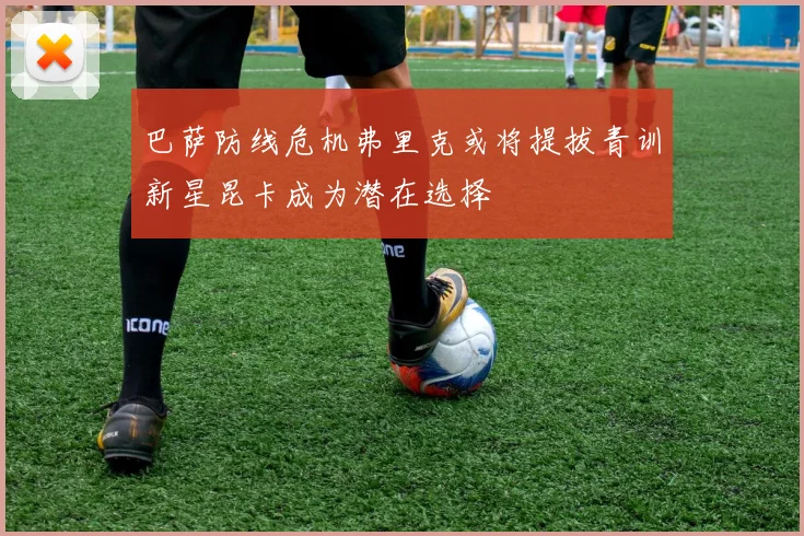 巴萨防线危机弗里克或将提拔青训新星昆卡成为潜在选择