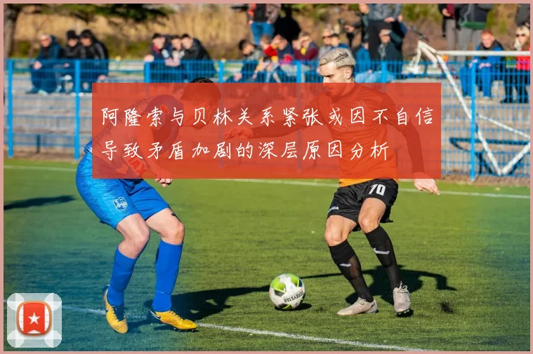 阿隆索与贝林关系紧张或因不自信导致矛盾加剧的深层原因分析