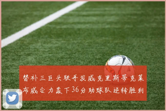 替补三巨头联手发威克里斯蒂克莱布威合力轰下36分助球队逆转胜利