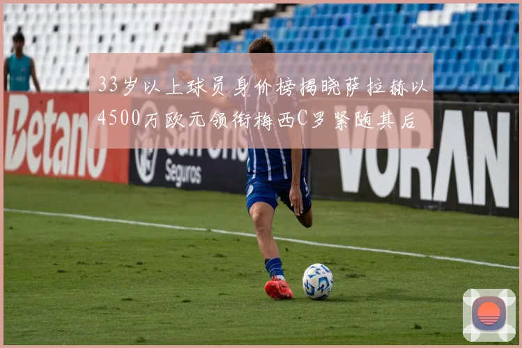 33岁以上球员身价榜揭晓萨拉赫以4500万欧元领衔梅西C罗紧随其后