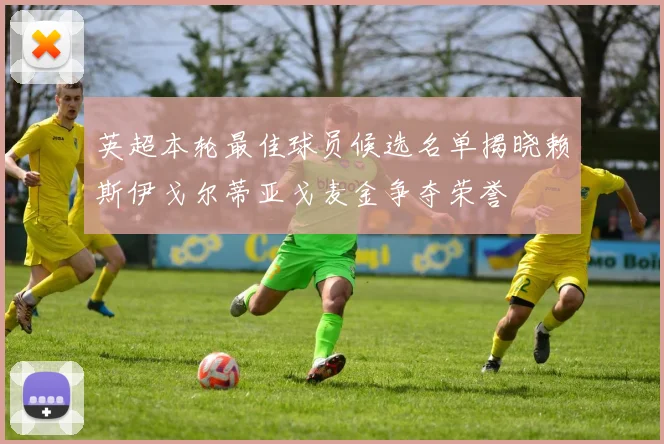 英超本轮最佳球员候选名单揭晓赖斯伊戈尔蒂亚戈麦金争夺荣誉