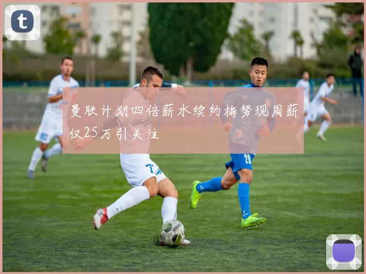 曼联计划四倍薪水续约梅努现周薪仅25万引关注