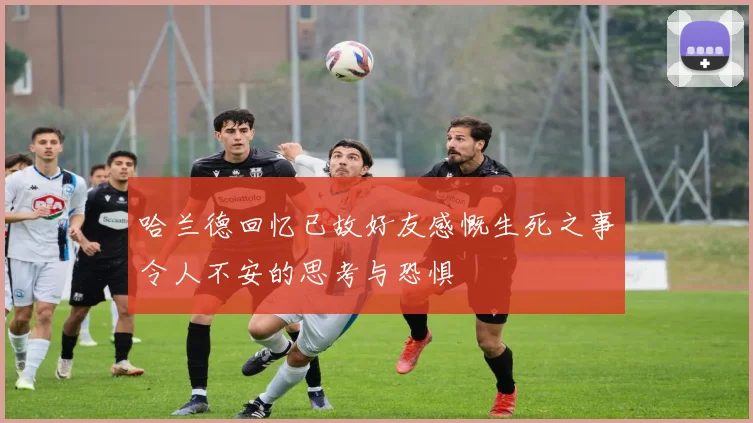 哈兰德回忆已故好友感慨生死之事令人不安的思考与恐惧