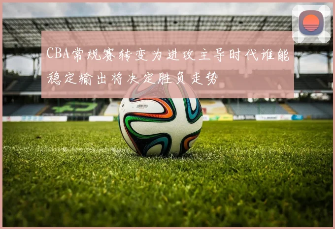 CBA常规赛转变为进攻主导时代谁能稳定输出将决定胜负走势