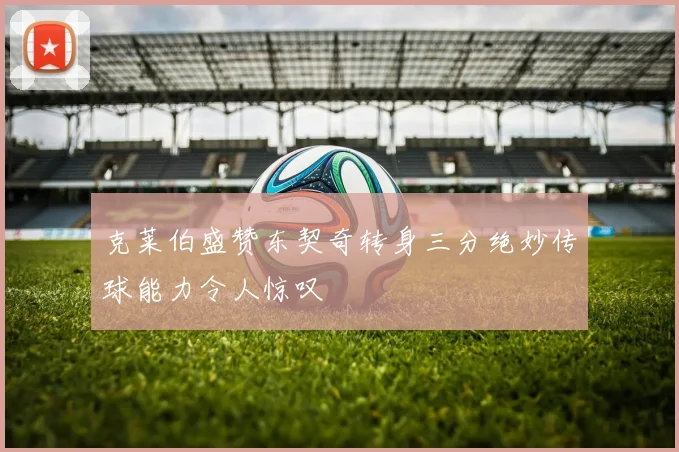 克莱伯盛赞东契奇转身三分绝妙传球能力令人惊叹