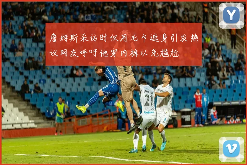詹姆斯采访时仅用毛巾遮身引发热议网友呼吁他穿内裤以免尴尬