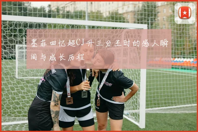 墨菲回忆超CJ升三分王时的感人瞬间与成长历程