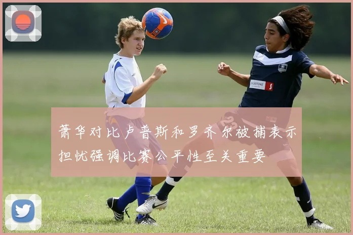 萧华对比卢普斯和罗齐尔被捕表示担忧强调比赛公平性至关重要