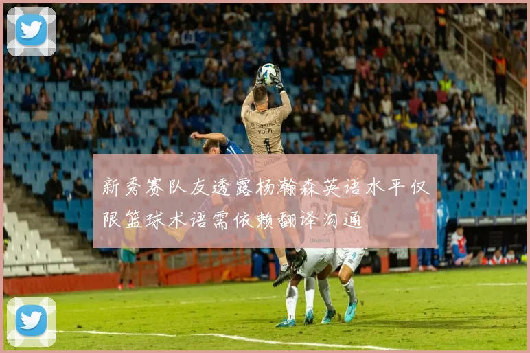 新秀赛队友透露杨瀚森英语水平仅限篮球术语需依赖翻译沟通