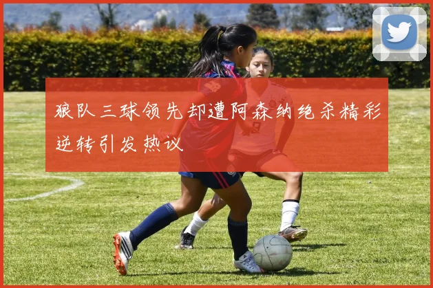 狼队三球领先却遭阿森纳绝杀精彩逆转引发热议