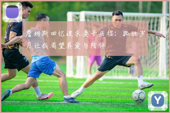 詹姆斯回忆追求妻子历程：孤独岁月让我渴望真爱与陪伴