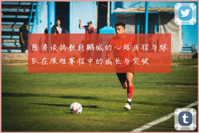 陈涛谈执教新鹏城的心路历程与球队在艰难赛程中的成长与突破