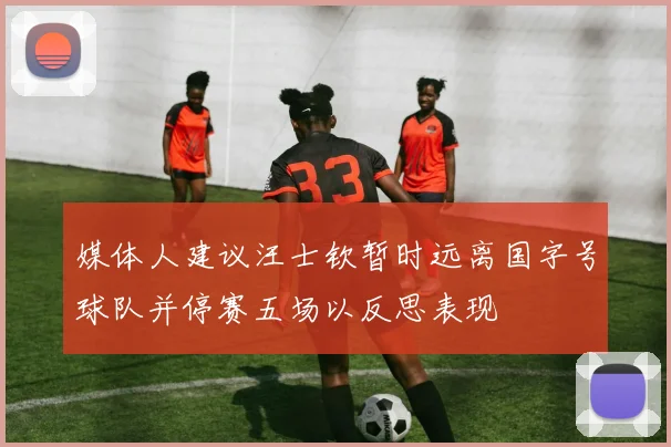 媒体人建议汪士钦暂时远离国字号球队并停赛五场以反思表现