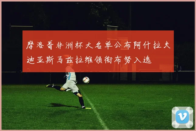 摩洛哥非洲杯大名单公布阿什拉夫迪亚斯马兹拉维领衔布努入选