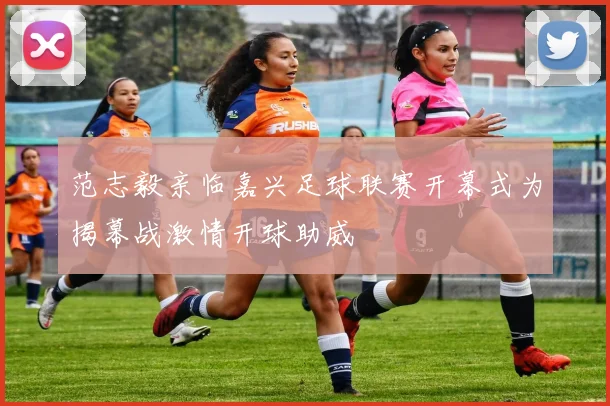 范志毅亲临嘉兴足球联赛开幕式为揭幕战激情开球助威