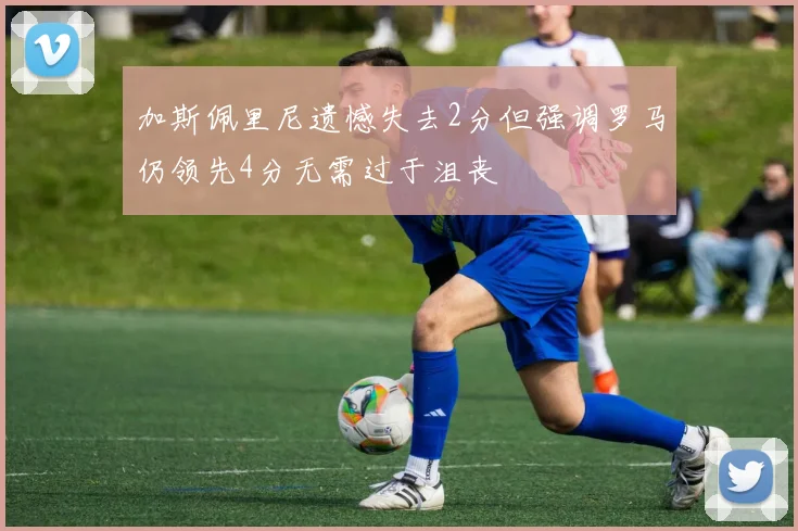 加斯佩里尼遗憾失去2分但强调罗马仍领先4分无需过于沮丧