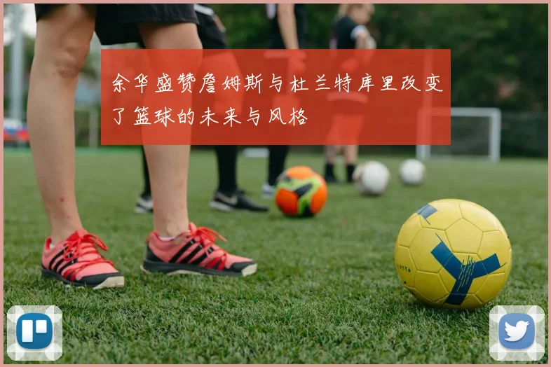 余华盛赞詹姆斯与杜兰特库里改变了篮球的未来与风格