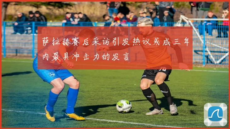 萨拉赫赛后采访引发热议或成三年内最具冲击力的发言