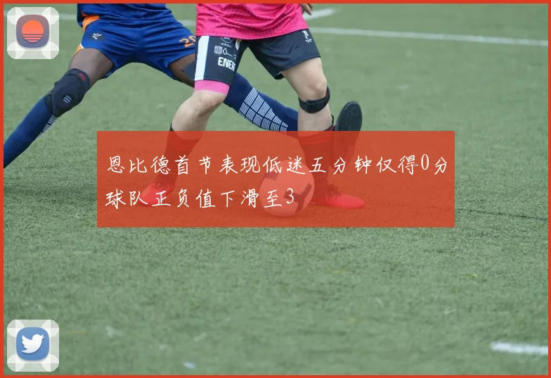 恩比德首节表现低迷五分钟仅得0分球队正负值下滑至3