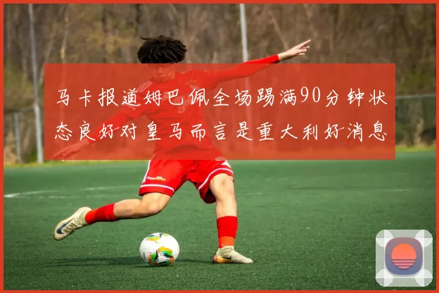 马卡报道姆巴佩全场踢满90分钟状态良好对皇马而言是重大利好消息
