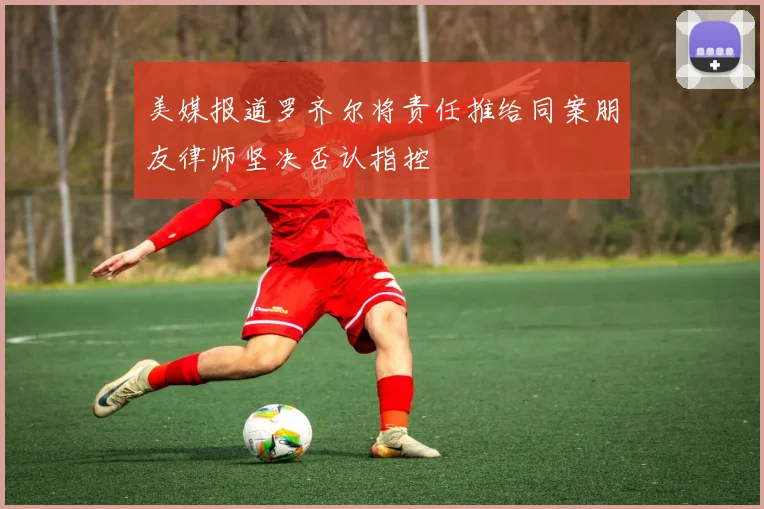 美媒报道罗齐尔将责任推给同案朋友律师坚决否认指控