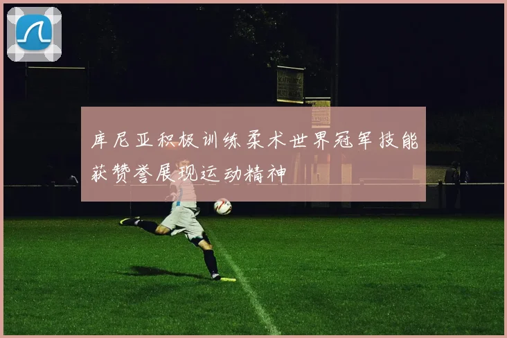 库尼亚积极训练柔术世界冠军技能获赞誉展现运动精神