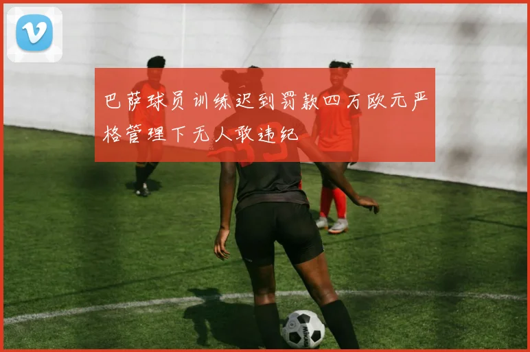 巴萨球员训练迟到罚款四万欧元严格管理下无人敢违纪