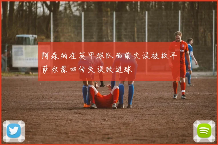 阿森纳在英甲球队面前失误被扳平萨尔蒙回传失误致进球
