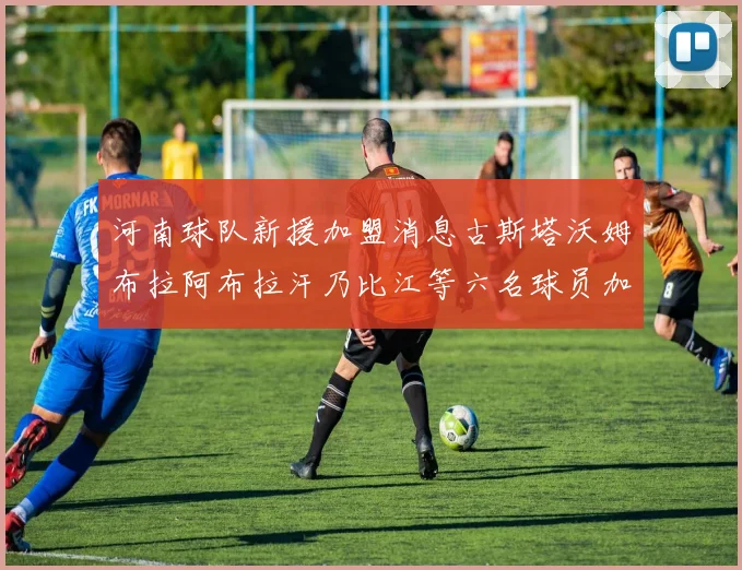 河南球队新援加盟消息古斯塔沃姆布拉阿布拉汗乃比江等六名球员加入