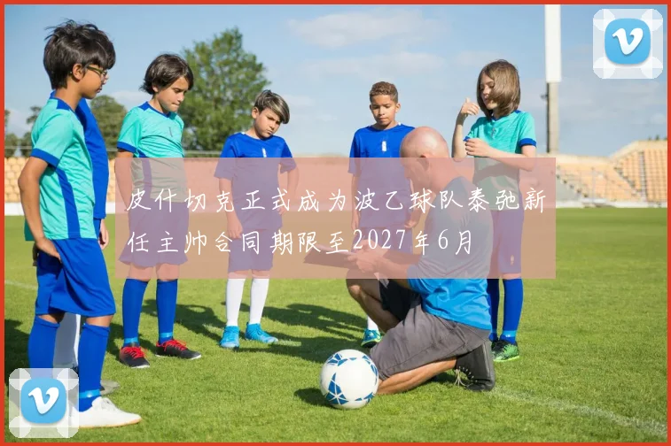 皮什切克正式成为波乙球队泰弛新任主帅合同期限至2027年6月
